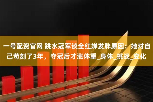 一号配资官网 跳水冠军谈全红婵发胖原因：她对自己苛刻了3年，夺冠后才涨体重_身体_挑战_变化