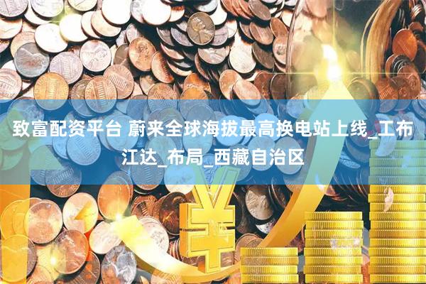 致富配资平台 蔚来全球海拔最高换电站上线_工布江达_布局_西藏自治区