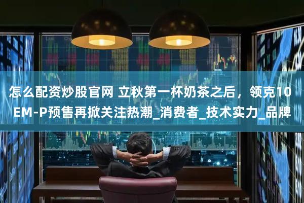 怎么配资炒股官网 立秋第一杯奶茶之后，领克10 EM-P预售再掀关注热潮_消费者_技术实力_品牌