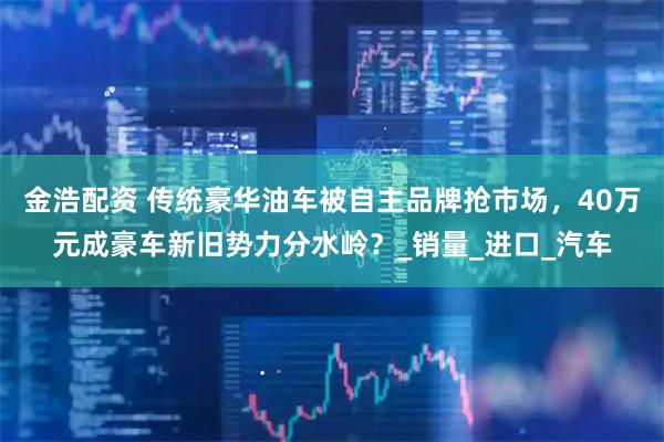 金浩配资 传统豪华油车被自主品牌抢市场，40万元成豪车新旧势力分水岭？_销量_进口_汽车