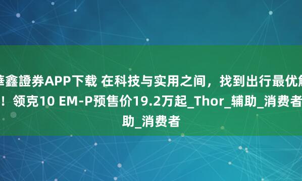 華鑫證券APP下载 在科技与实用之间，找到出行最优解！领克10 EM-P预售价19.2万起_Thor_辅助_消费者