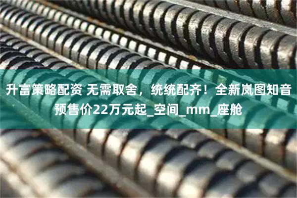 升富策略配资 无需取舍，统统配齐！全新岚图知音预售价22万元起_空间_mm_座舱