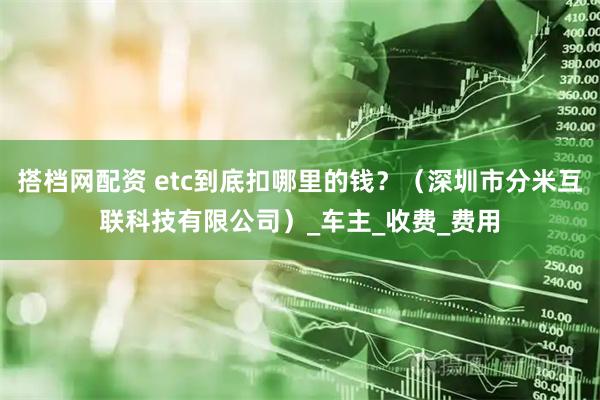 搭档网配资 etc到底扣哪里的钱？（深圳市分米互联科技有限公司）_车主_收费_费用