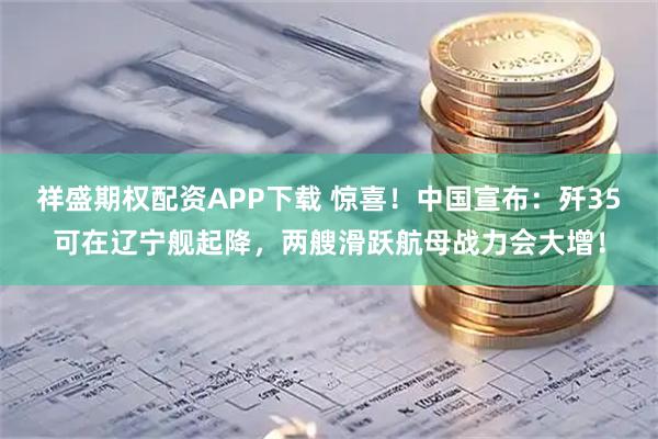 祥盛期权配资APP下载 惊喜！中国宣布：歼35可在辽宁舰起降，两艘滑跃航母战力会大增！
