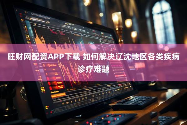 旺财网配资APP下载 如何解决辽沈地区各类疾病诊疗难题