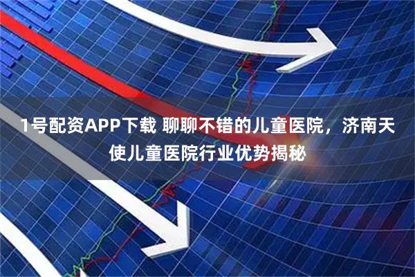 1号配资APP下载 聊聊不错的儿童医院，济南天使儿童医院行业优势揭秘